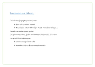 Les avantages de Cébazat :
Une situation géographique remarquable :
 Entre ville et espaces naturels,
 Entourée des volcans d’Auvergne et de la plaine de la Limagne…
Un riche patrimoine naturel protégé.
Un dynamisme culturel, sportif et associatif reconnu avec 80 associations.
Une activité économique dense :
 commerce de proximité actif,
 zones d’activités en développement constant…
 