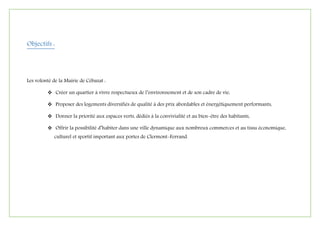 Objectifs :
Les volonté de la Mairie de Cébazat :
 Créer un quartier à vivre respectueux de l’environnement et de son cadre de vie,
 Proposer des logements diversifiés de qualité à des prix abordables et énergétiquement performants,
 Donner la priorité aux espaces verts, dédiés à la convivialité et au bien-être des habitants,
 Offrir la possibilité d’habiter dans une ville dynamique aux nombreux commerces et au tissu économique,
culturel et sportif important aux portes de Clermont-Ferrand.
 
