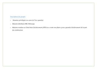 Description des projets :
- Situation privilégiée au cœur de l’éco-quartier.
- Maisons labellisées BBC Effinergie.
- Maisons vendues en l'état futur d'achèvement (VEFA ou « vente sur plans ») avec garantie d'achèvement de la part
du constructeur.
 