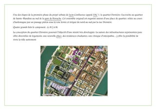 Une des étapes de la première phase du projet urbain de Lyon Confluence appelé ZAC 1, le quartier Dernière s’accroche au quartier
de Sainte-Blandine au sud de la gare de Perrache. Cet ensemble original est organisé autour d’une place de quartier, reliée au cours
Charlemagne par un passage piéton sous la voie ferrée et irrigué du nord au sud par la rue Dernière.
Quatre grands îlots le composent : G, H, J et K.
La conception du quartier Dernière poursuit l’objectif d’une mixité très développée. La nature des infrastructures représentées (une
offre diversifiée de logements, une nouvelle place, des résidences étudiantes, une clinique d’ostéopathie…) offre la possibilité de
vivre la ville autrement.
 