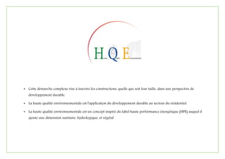 • Cette démarche complexe vise à inscrire les constructions, quelle que soit leur taille, dans une perspective de
développement durable.
• La haute qualité environnementale est l'application du développement durable au secteur du résidentiel.
• La haute qualité environnementale est un concept inspiré du label haute performance énergétique (HPE) auquel il
ajoute une dimension sanitaire, hydrologique, et végétal
 