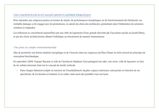 UNE CONCEPTION DES ÎLOTS ALLIANT MIXITÉ ET MAÎTRISE ÉNERGÉTIQUE
Pour répondre aux exigences posées en termes de mixité, de performances énergétiques ou de fonctionnement des bâtiments, un
véritable dialogue a été engagé avec les promoteurs, en amont du choix des architectes, permettant ainsi l’élaboration de solutions
créatives et originales.
Ces réflexions se concrétisent aujourd’hui par une offre de logements d’une grande diversité (de l’accession sociale au locatif libre),
et par des choix architecturaux alliant l’esthétique au fonctionnel de manière harmonieuse.
Une prise en compte environnementale
Afin de permettre une bonne maîtrise énergétique et de s’inscrire dans les exigences du Plan Climat, les îlots suivent les principes de
conception bioclimatique
En septembre 2008, l’équipe Nacarat et celle de l’architecte Stéphane Vera partagent une idée, une envie, celle de façonner un lieu
de vie urbain innovant, basé sur le concept de mixité verticale
- Dans chaque bâtiment sculpté en fonction de l’ensoleillement, façades, espaces intérieurs, sont pensés en fonction de ses
spécificités, de ses besoins en lumière et en calme, mais aussi des possibles vues sur Lyon.
 