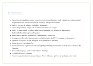 Recommandation :
 Traiter l’insertion du batiment dans son environnement, en réalisant une étude préalable au projet, une étude
d’organisation de la parcelle, une étude de traitement des espaces extérieurs.
 Analyser le niveau de pollution et dépolluer si nécessaire.
 Utiliser des procédés et des produits économes en matière et en énergie.
 Etudier les possibilités de recyclages des déchets d’adaptation et de démolitions des batiments.
 Renforcer l’efficacité énergétique des projets.
 Rechercher des systèmes qui limitent la consommation d’eau potable.
 Envisager une collecte des eaux pluviales pour l’alimentation des WC , le nettoyage , et l’arrosage,…
 Séparer le stockage des déchets ménagers de la circulation des personnes.
 Assurer le confort thermique d’été.
 Réduire les niveaux de pression acoustique en protégeant les logements contre les bruits émis a l’intérieur et a
l’extérieur.
 Respecter les exigences relatives a l’installation éléctrique.
 Faciliter l’entretien et le ménage.
 Dimensionner correctement le renouvellement d’air et utiliser des systèmes de ventilation performants.
 