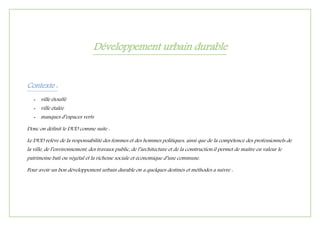 Développement urbain durable
Contexte :
- ville étouffé
- ville étalée
- manques d’espaces verts
Donc on définit le DUD comme suite :
Le DUD relève de la responsabilité des femmes et des hommes politiques, ainsi que de la compétence des professionnels de
la ville, de l’environnement, des travaux public, de l’architecture et de la construction.il permet de maitre en valeur le
patrimoine bati ou végétal et la richesse sociale et économique d’une commune.
Pour avoir un bon développement urbain durable on a quelques destinés et méthodes a suivre :
 