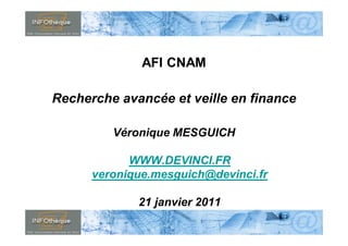 AFI CNAM

      Recherche avancée et veille en finance

                                       Véronique MESGUICH

                                  WWW.DEVINCI.FR
                            veronique.mesguich@devinci.fr

                                                     21 janvier 2011
                                                                                                  1
Mastère Spécialisé Intelligence des Risques & Innovations / IE    www.FormationContinue-ISEP.fr
 