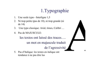 1.Typographie
1.  Une seule typo - Interligne 1,5
2.  Ni trop petite (pas de 10), ni trop grande (ni
de 14)
3.  Une typo classique: Arial, times, Calibri …
4.  Pas de MAJUSCULE:
les textos ont laissé des traces….
un mot en majuscule traduit
de l’agressivité
5.  Pas d’Italique: les textes en italique ont
tendance à ne pas être lus
 