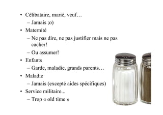 •  Célibataire, marié, veuf…
–  Jamais ;o)
•  Maternité
–  Ne pas dire, ne pas justifier mais ne pas
cacher!
–  Ou assumer!
•  Enfants
–  Garde, maladie, grands parents…
•  Maladie
–  Jamais (excepté aides spécifiques)
•  Service militaire...
–  Trop « old time »
 