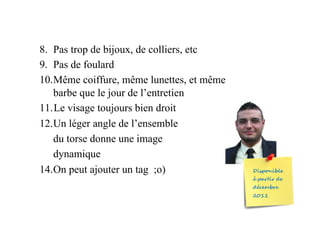 8.  Pas trop de bijoux, de colliers, etc
9.  Pas de foulard
10. Même coiffure, même lunettes, et même
barbe que le jour de l’entretien
11. Le visage toujours bien droit
12. Un léger angle de l’ensemble
du torse donne une image
dynamique
14.On peut ajouter un tag ;o)
 