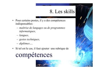 8. Les skills
•  Pour certains postes, il y a des compétences
indispensables:
–  maîtrise de langages ou de programmes
informatiques,
–  langues,
–  gestes techniques,
–  diplômes….
•  Si tel est le cas, il faut ajouter une rubrique de
compétences.
37
 