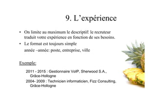 9. L’expérience
•  On limite au maximum le descriptif: le recruteur
traduit votre expérience en fonction de ses besoins.
•  Le format est toujours simple
année –année: poste, entreprise, ville
Exemple:
2011 - 2015 : Gestionnaire VoIP, Sherwood S.A.,
Grâce-Hollogne
2004- 2009 : Technicien informaticien, Fizz Consulting,
Grâce-Hollogne
38
 