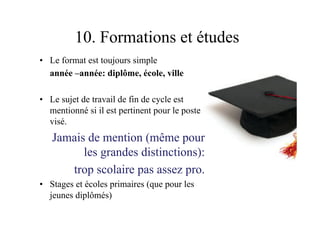 10. Formations et études
•  Le format est toujours simple
année –année: diplôme, école, ville
•  Le sujet de travail de fin de cycle est
mentionné si il est pertinent pour le poste
visé.
Jamais de mention (même pour
les grandes distinctions):
trop scolaire pas assez pro.
•  Stages et écoles primaires (que pour les
jeunes diplômés)
 