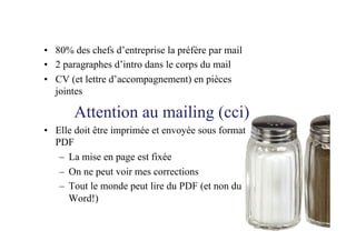 •  80% des chefs d’entreprise la préfère par mail
•  2 paragraphes d’intro dans le corps du mail
•  CV (et lettre d’accompagnement) en pièces
jointes
Attention au mailing (cci)
•  Elle doit être imprimée et envoyée sous format
PDF
–  La mise en page est fixée
–  On ne peut voir mes corrections
–  Tout le monde peut lire du PDF (et non du
Word!)
 