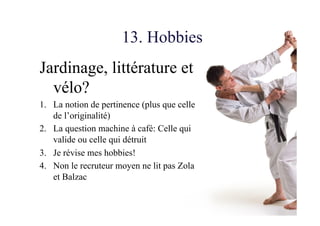 13. Hobbies
Jardinage, littérature et
vélo?
1.  La notion de pertinence (plus que celle
de l’originalité)
2.  La question machine à café: Celle qui
valide ou celle qui détruit
3.  Je révise mes hobbies!
4.  Non le recruteur moyen ne lit pas Zola
et Balzac
 