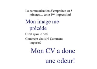 La communication d’empreinte en 5
minutes… cette 1ère impression!
Mon image me
précède
C’est quoi le riff?
Comment choisir? Comment
imposer?
Mon CV a donc
une odeur!
 