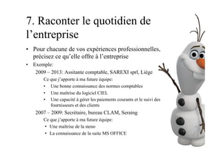 7. Raconter le quotidien de
l’entreprise
•  Pour chacune de vos expériences professionnelles,
précisez ce qu’elle offre à l’entreprise
•  Exemple:
2009 – 2013: Assitante comptable, SAREXI sprl, Liège
Ce que j’apporte à ma future équipe:
•  Une bonne connaissance des normes comptables
•  Une maîtrise du logiciel CIEL
•  Une capacité à gérer les paiements courants et le suivi des
fournisseurs et des clients
2007 – 2009: Secrétaire, bureau CLAM, Seraing
Ce que j’apporte à ma future équipe:
•  Une maîtrise de la steno
•  La connaissance de la suite MS OFFICE
 