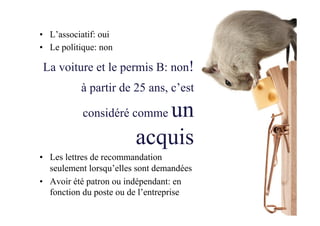 •  L’associatif: oui
•  Le politique: non
La voiture et le permis B: non!
à partir de 25 ans, c’est
considéré comme un
acquis
•  Les lettres de recommandation
seulement lorsqu’elles sont demandées
•  Avoir été patron ou indépendant: en
fonction du poste ou de l’entreprise
 