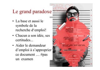 Le grand paradoxe
•  La base et aussi le
symbole de la
recherche d‘emploi!
•  Chacun a son idée, ses
certitudes...
•  Aider le demandeur
d’emploi à s’approprier
ce document … #pas
un examen
9
 