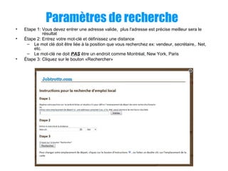 Paramètres de recherche
• Etape 1: Vous devez entrer une adresse valide, plus l'adresse est précise meilleur sera le
résultat
• Étape 2: Entrez votre mot-clé et définissez une distance
– Le mot clé doit être liée à la position que vous recherchez ex: vendeur, secrétaire,. Net,
etc.
– Le mot-clé ne doit PAS être un endroit comme Montréal, New York, Paris
• Étape 3: Cliquez sur le bouton «Rechercher»
 