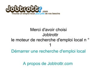 Merci d'avoir choisi
Jobtrottr
le moteur de recherche d'emploi local n °
1
Démarrer une recherche d'emploi local
A propos de Jobtrottr.com
 
