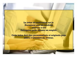 La lettre de motivation est le  Document que un candidat adresse à une Entreprise pour obtenir un emploi. Cette lettre doit être personnalisée et originale pour attirer l’attention du lecteur. 