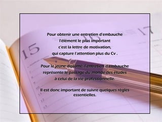 Pour obtenir une entretien d'embauche l'élément le plus important c'est la lettre de motivation, qui capture l’attention plus du Cv . Pour le jeune diplômé, l’entretien d’embauche représente le passage du monde des études à celui de la vie professionnelle. Il est donc important de suivre quelques règles essentielles. 