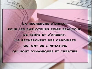 La recherche d’emploi  pour les employeurs exige beaucoup  de temps et d’argent,  Ils recherchent des candidats qui ont de l’initiative, qui sont dynamiques et créatifs . 