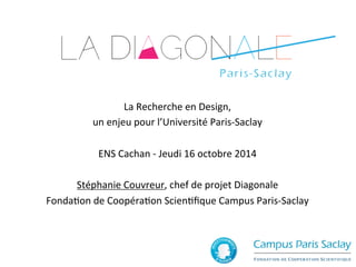 La 
Recherche 
en 
Design, 
un 
enjeu 
pour 
l’Université 
Paris-­‐Saclay 
ENS 
Cachan 
-­‐ 
Jeudi 
16 
octobre 
2014 
Stéphanie 
Couvreur, 
chef 
de 
projet 
Diagonale 
FondaJon 
de 
CoopéraJon 
ScienJfique 
Campus 
Paris-­‐Saclay 
 