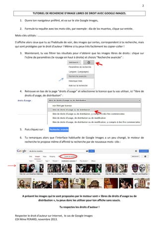 2
Respecter le droit d’auteur sur Internet, le cas de Google Images
CDI Mme PERARD, novembre 2013.
TUTORIEL DE RECHERCHE D’IMAGE LIBRES DE DROIT AVEC GOOGLE IMAGES.
1. Ouvre ton navigateur préféré, et va sur le site Google Images,
2. Formule ta requête avec tes mots-clés, par exemple : dia de los muertos, clique sur entrée.
Mots-clés utilisés : …………………………………………………………………………………………………………………………………………
S’affiche alors ceux que tu as l’habitude de voir, des images qui certes, correspondent à ta recherche, mais
qui sont protégées par le droit d’auteur ! Même si tu peux très facilement les copier-coller !
3. Maintenant, tu vas filtrer tes résultats pour n’obtenir que les images libres de droits : clique sur
l'icône de paramètres (le rouage en haut à droite) et choisis "Recherche avancée" :
4. Retrouve en bas de la page "droits d'usage" et sélectionne la licence que tu vas utiliser, ici "libre de
droits d'usage, de distribution" :
5. Puis cliquez sur :
6. Tu remarques alors que l’interface habituelle de Google Images a un peu changé, le moteur de
recherche te propose même d’affinité ta recherche par de nouveaux mots- clés :
A présent les images qui te sont proposées par le moteur sont « libres de droits d’usage ou de
distribution », tu peux donc les utiliser pour ton affiche sans soucis.
Tu respectes les droits d’auteur !
 
