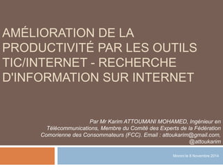 AMÉLIORATION DE LA 
PRODUCTIVITÉ PAR LES OUTILS 
TIC/INTERNET - RECHERCHE 
D'INFORMATION SUR INTERNET 
Par Mr Karim ATTOUMANI MOHAMED, Ingénieur en 
Télécommunications, Membre du Comité des Experts de la Fédération 
Comorienne des Consommateurs (FCC). Email : attoukarim@gmail.com, 
@attoukarim 
Moroni le 8 Novembre 2014 
 