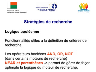 Logique booléenne
Fonctionnalités utiles à la définition de critères de
recherche.
Les opérateurs booléens AND, OR, NOT
(dans certains moteurs de recherche)
NEAR et parenthèses -> permet de gérer de façon
optimale la logique du moteur de recherche.
Stratégies de recherche
Ministère de la Santé,
du Planning Familial, Madagascar
 