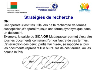 OR
Cet opérateur est très utile lors de la recherche de termes
susceptibles d'apparaître sous une forme synonymique dans
un document.
Exemple, la saisie de SIDA OR Madagascar permet d'extraire
tous les documents contenant l'un ou l'autre de ces termes.
L'intersection des deux, partie hachurée, se rapporte à tous
les documents reprenant l'un ou l'autre de ces termes, ou les
deux à la fois.
SIDA Madagascar
Stratégies de recherche
Ministère de la Santé,
du Planning Familial, Madagascar
 