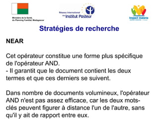 NEAR
Cet opérateur constitue une forme plus spécifique
de l'opérateur AND.
- Il garantit que le document contient les deux
termes et que ces derniers se suivent.
Dans nombre de documents volumineux, l'opérateur
AND n'est pas assez efficace, car les deux mots-
clés peuvent figurer à distance l'un de l'autre, sans
qu'il y ait de rapport entre eux.
Stratégies de recherche
Ministère de la Santé,
du Planning Familial, Madagascar
 