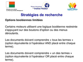 Options booléennes limitées
Certains moteurs utilisent une logique booléenne restreinte
s'appuyant sur des boutons d'option ou des menus
déroulants.
Les documents doivent comprendre « tous les termes »
(option équivalente à l'opérateur AND placé entre chaque
terme).
Les documents doivent comprendre « un des termes »
(option équivalente à l'opérateur OR placé entre chaque
terme).
Stratégies de recherche
Ministère de la Santé,
du Planning Familial, Madagascar
 