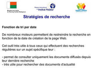 Fonction de tri par date
De nombreux moteurs permettent de restreindre la recherche en
fonction de la date de création de la page Web.
Cet outil très utile à tous ceux qui effectuent des recherches
régulières sur un sujet spécifique leur :
- permet de consulter uniquement les documents diffusés depuis
leur dernière recherche
- très utile pour rechercher des documents d'actualité
Stratégies de recherche
Ministère de la Santé,
du Planning Familial, Madagascar
 