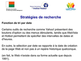 Fonction de tri par date
Certains outils de recherche comme Yahoo! présentent des
boutons d'option ou des menus déroulants, tandis que AltaVista
et Hotbot permettent de spécifier des intervalles de dates et
d'heures.
En outre, la sélection par date se rapporte à la date de création
de la page Web et non pas à un repère historique quelconque.
(en fait, le Web n'existe dans sa forme actuelle que depuis
1991).
Stratégies de recherche
Ministère de la Santé,
du Planning Familial, Madagascar
 