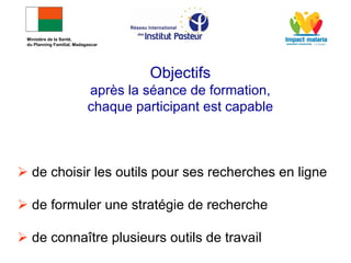 Objectifs
après la séance de formation,
chaque participant est capable
 de choisir les outils pour ses recherches en ligne
 de formuler une stratégie de recherche
 de connaître plusieurs outils de travail
Ministère de la Santé,
du Planning Familial, Madagascar
 
