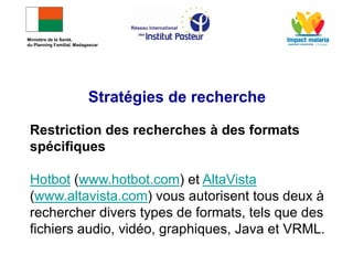 Restriction des recherches à des formats
spécifiques
Hotbot (www.hotbot.com) et AltaVista
(www.altavista.com) vous autorisent tous deux à
rechercher divers types de formats, tels que des
fichiers audio, vidéo, graphiques, Java et VRML.
Stratégies de recherche
Ministère de la Santé,
du Planning Familial, Madagascar
 