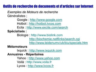 Outils de recherche de documents et d’articles sur Internet
Exemples de Moteurs de recherche
Généralistes ;
Google : http://www.google.com
Hotbot : http://hotbot.lvcos.com
Ecila : http://www.excite.com/search
Spécialisés :
Biologie : http://www.biolink.com
http://biochemie.netflinks/search.cgi
http://www.leidenumv/ub/biu/specials.htm
Métamoteurs
lxquick : http://www.ixquick.com
Annuaires - Répertoires
Yahoo : http://www.yahoo.com
Voilà : http://www,voila.fr
Lycos : http://www.lvcos.fr
 