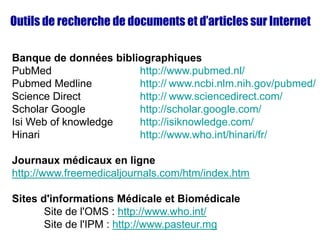 Outils de recherche de documents et d’articles sur Internet
Banque de données bibliographiques
PubMed http://www.pubmed.nl/
Pubmed Medline http:// www.ncbi.nlm.nih.gov/pubmed/
Science Direct http:// www.sciencedirect.com/
Scholar Google http://scholar.google.com/
Isi Web of knowledge http://isiknowledge.com/
Hinari http://www.who.int/hinari/fr/
Journaux médicaux en ligne
http://www.freemedicaljournals.com/htm/index.htm
Sites d'informations Médicale et Biomédicale
Site de l'OMS : http://www.who.int/
Site de l'IPM : http://www.pasteur.mg
 