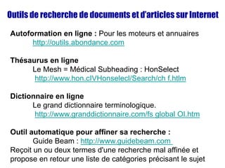 Outils de recherche de documents et d’articles sur Internet
Autoformation en ligne : Pour les moteurs et annuaires
http://outils.abondance.com
Thésaurus en ligne
Le Mesh = Médical Subheading : HonSelect
http://www.hon.cIVHonselecl/Search/ch f.htlm
Dictionnaire en ligne
Le grand dictionnaire terminologique.
http://www.granddictionnaire.com/fs global OI.htm
Outil automatique pour affiner sa recherche :
Guide Beam : http://www.guidebeam.com
Reçoit un ou deux termes d'une recherche mal affinée et
propose en retour une liste de catégories précisant le sujet
 