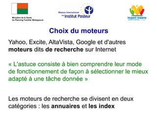 Yahoo, Excite, AltaVista, Google et d'autres
moteurs dits de recherche sur Internet
« L'astuce consiste à bien comprendre leur mode
de fonctionnement de façon à sélectionner le mieux
adapté à une tâche donnée »
Les moteurs de recherche se divisent en deux
catégories : les annuaires et les index
Choix du moteurs
Ministère de la Santé,
du Planning Familial, Madagascar
 