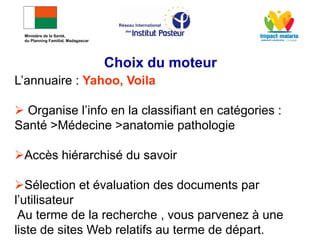L’annuaire : Yahoo, Voila
 Organise l’info en la classifiant en catégories :
Santé >Médecine >anatomie pathologie
Accès hiérarchisé du savoir
Sélection et évaluation des documents par
l’utilisateur
Au terme de la recherche , vous parvenez à une
liste de sites Web relatifs au terme de départ.
Choix du moteur
Ministère de la Santé,
du Planning Familial, Madagascar
 