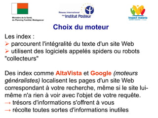 Les index :
 parcourent l'intégralité du texte d'un site Web
 utilisent des logiciels appelés spiders ou robots
"collecteurs"
Des index comme AltaVista et Google (moteurs
généralistes) localisent les pages d'un site Web
correspondant à votre recherche, même si le site lui-
même n'a rien à voir avec l'objet de votre requête.
→ trésors d'informations s'offrent à vous
→ récolte toutes sortes d'informations inutiles
Choix du moteur
Ministère de la Santé,
du Planning Familial, Madagascar
 