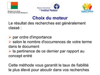 Le résultat des recherches est généralement
classé :
 par ordre d'importance
 selon le nombre d'occurrences de votre terme
dans le document
 la pertinence de ce dernier par rapport au
concept entré
Cette méthode vous garantit le taux de fiabilité
le plus élevé pour aboutir dans vos recherches
Choix du moteur
Ministère de la Santé,
du Planning Familial, Madagascar
 