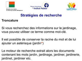 Troncature
Si vous recherchez des informations sur le jardinage,
vous pouvez utiliser ce terme comme mot-clé.
Il est possible de conserver la racine du mot et de lui
ajouter un astérisque (jardin*)
Le moteur de recherche extrait alors les documents
contenant les mots jardin, jardinage, jardiner, jardinerie,
jardinet, jardinier etc.
Stratégies de recherche
Ministère de la Santé,
du Planning Familial, Madagascar
 