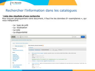 12
Rechercher l’information dans les catalogues
• Liste des résultats d’une recherche
Pour trouver physiquement votre document, il faut lire les données d’« exemplaires », qui
vous indiqueront:
- Le type de prêt
- La localisation
- La cote
- La disponibilité
12
 