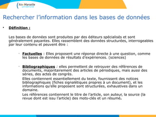 2020
Rechercher l’information dans les bases de données
• Définition :
Les bases de données sont produites par des éditeurs spécialisés et sont
généralement payantes. Elles rassemblent des données structurées, interrogeables
par leur contenu et peuvent être :
• Factuelles : Elles proposent une réponse directe à une question, comme
les bases de données de résultats d’expériences. (sciences)
• Bibliographiques : elles permettent de retrouver des références de
documents, majoritairement des articles de périodiques, mais aussi des
séries, des actes de congrès.
Elles contiennent essentiellement du texte, fournissent des notices
bibliographiques (fiches signalétiques propres à un document), et les
informations qu’elle proposent sont structurées, exhaustives dans un
domaine.
Les références contiennent le titre de l’article, son auteur, la source (la
revue dont est issu l’article) des mots-clés et un résumé.
20
 