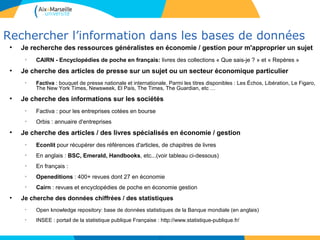 2121
Rechercher l’information dans les bases de données
●
Je recherche des ressources généralistes en économie / gestion pour m'approprier un sujet
●
CAIRN - Encyclopédies de poche en français: livres des collections « Que sais-je ? » et « Repères »
●
Je cherche des articles de presse sur un sujet ou un secteur économique particulier
●
Factiva : bouquet de presse nationale et internationale. Parmi les titres disponibles : Les Échos, Libération, Le Figaro,
The New York Times, Newsweek, El País, The Times, The Guardian, etc …
●
Je cherche des informations sur les sociétés
●
Factiva : pour les entreprises cotées en bourse
●
Orbis : annuaire d'entreprises
●
Je cherche des articles / des livres spécialisés en économie / gestion
●
Econlit pour récupérer des références d'articles, de chapitres de livres
●
En anglais : BSC, Emerald, Handbooks, etc...(voir tableau ci-dessous)
●
En français :
●
Openeditions : 400+ revues dont 27 en économie
●
Cairn : revues et encyclopédies de poche en économie gestion
●
Je cherche des données chiffrées / des statistiques
●
Open knowledge repository: base de données statistiques de la Banque mondiale (en anglais)
●
INSEE : portail de la statistique publique Française : http://www.statistique-publique.fr/
21
 
