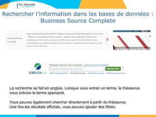 2424
Rechercher l’information dans les bases de données :
Business Source Complete
24
La recherche se fait en anglais. Lorsque vous entrez un terme, le thésaurus
vous précise le terme approprié.
Vous pouvez également chercher directement à partir du thésaurus.
Une fois les résultats affichés, vous pouvez ajouter des filtres.
 