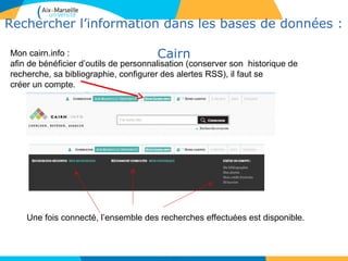 2626
Rechercher l’information dans les bases de données :
Cairn
26
Mon cairn.info :
afin de bénéficier d’outils de personnalisation (conserver son historique de
recherche, sa bibliographie, configurer des alertes RSS), il faut se
créer un compte.
Une fois connecté, l’ensemble des recherches effectuées est disponible.
 